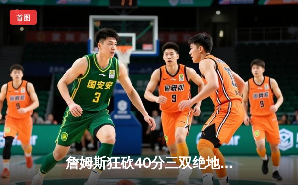 詹姆斯狂砍40分三双绝地反击，湖人加时险胜勇士续写传奇